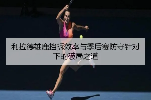 利拉德雄鹿挡拆效率与季后赛防守针对下的破局之道