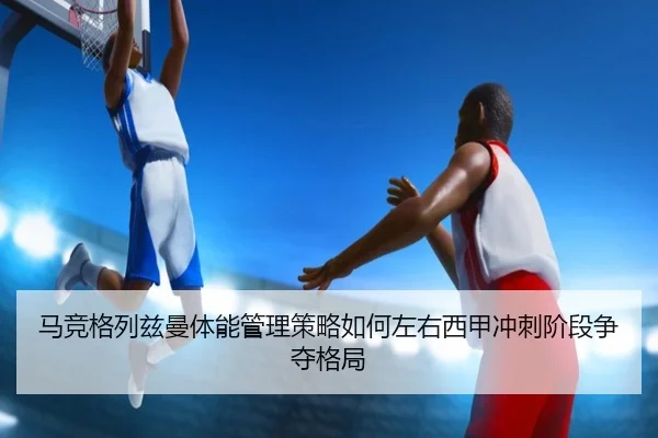 马竞格列兹曼体能管理策略如何左右西甲冲刺阶段争夺格局 | kaiyun