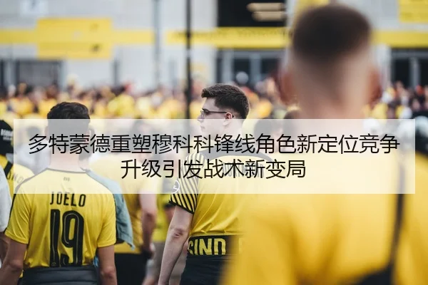多特蒙德重塑穆科科锋线角色新定位竞争升级引发战术新变局