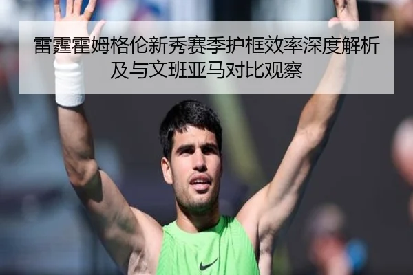 雷霆霍姆格伦新秀赛季护框效率深度解析及与文班亚马对比观察