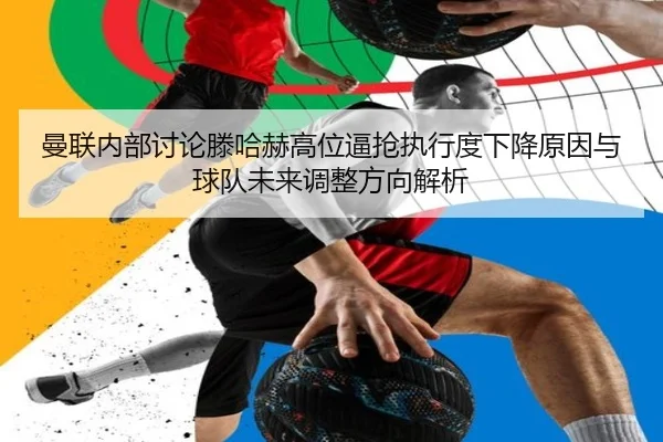 曼联内部讨论滕哈赫高位逼抢执行度下降原因与球队未来调整方向解析