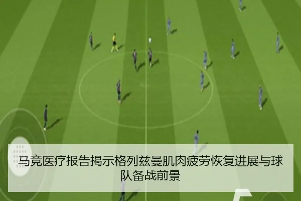 马竞医疗报告揭示格列兹曼肌肉疲劳恢复进展与球队备战前景