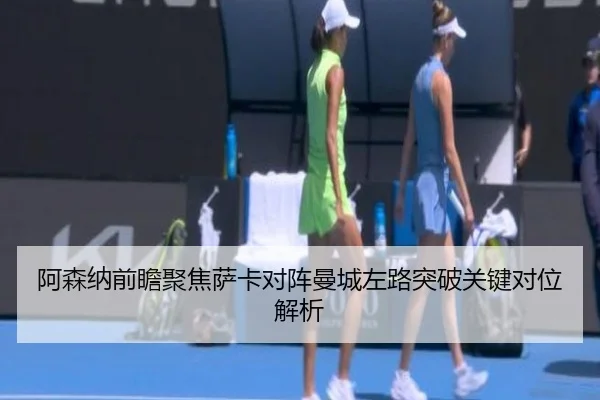 阿森纳前瞻聚焦萨卡对阵曼城左路突破关键对位解析 | kaiyun